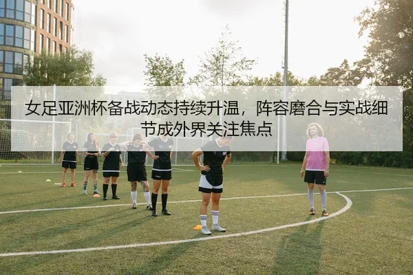 女足亚洲杯备战动态持续升温，阵容磨合与实战细节成外界关注焦点