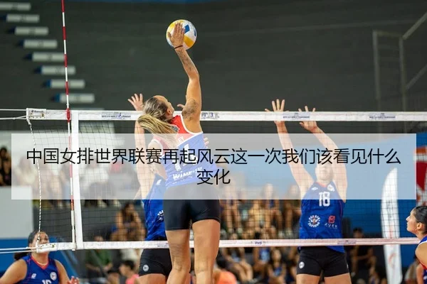 中国女排世界联赛再起风云这一次我们该看见什么变化